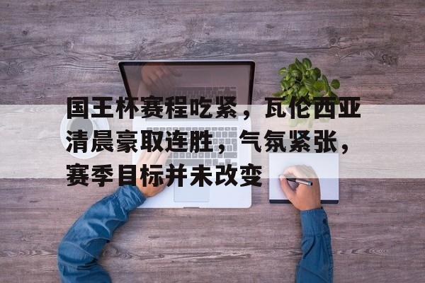 国王杯赛程吃紧，瓦伦西亚清晨豪取连胜，气氛紧张，赛季目标并未改变的简单介绍-九游娱乐app