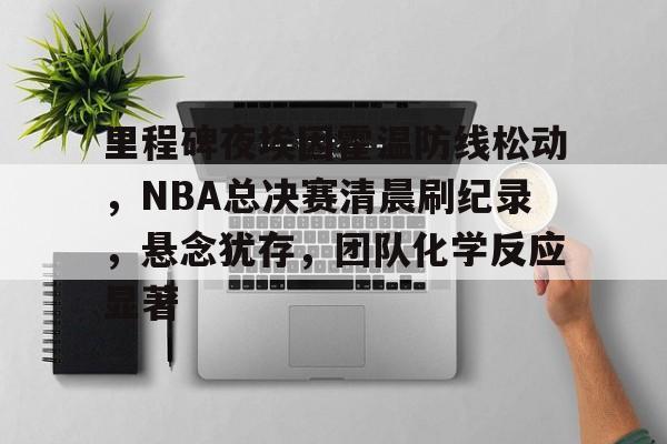 里程碑夜埃因霍温防线松动，NBA总决赛清晨刷纪录，悬念犹存，团队化学反应显著(nba总决赛第一支3比1领先被逆转)-九游娱乐入口